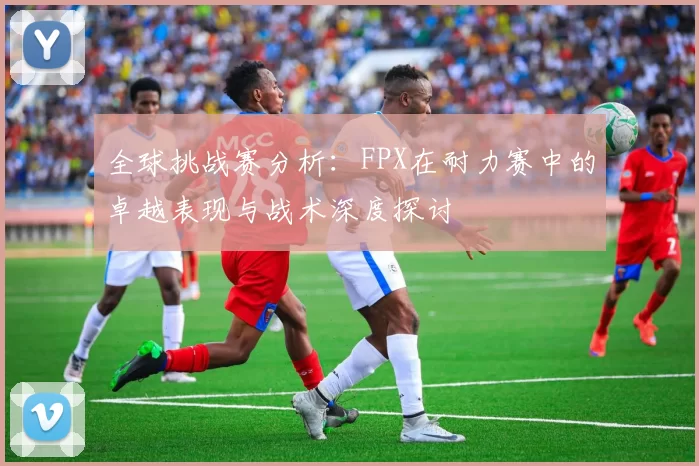 全球挑战赛分析：FPX在耐力赛中的卓越表现与战术深度探讨