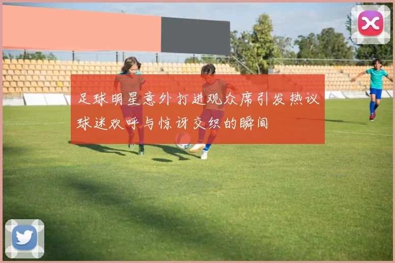 足球明星意外打进观众席引发热议球迷欢呼与惊讶交织的瞬间