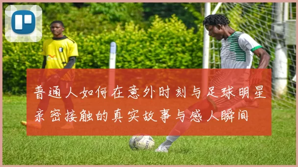 普通人如何在意外时刻与足球明星亲密接触的真实故事与感人瞬间