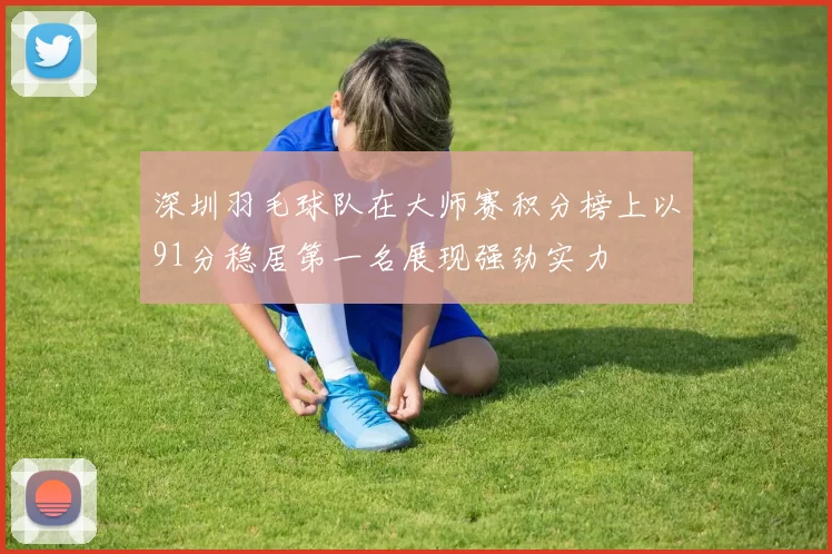 深圳羽毛球队在大师赛积分榜上以91分稳居第一名展现强劲实力