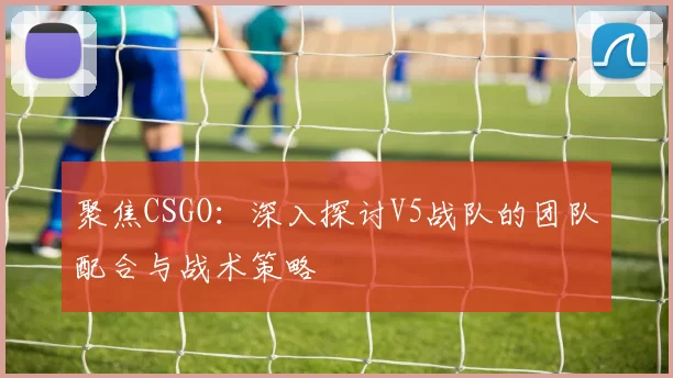 聚焦CSGO：深入探讨V5战队的团队配合与战术策略
