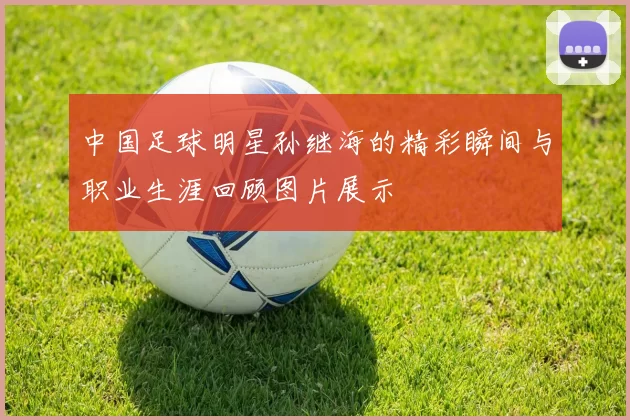 中国足球明星孙继海的精彩瞬间与职业生涯回顾图片展示