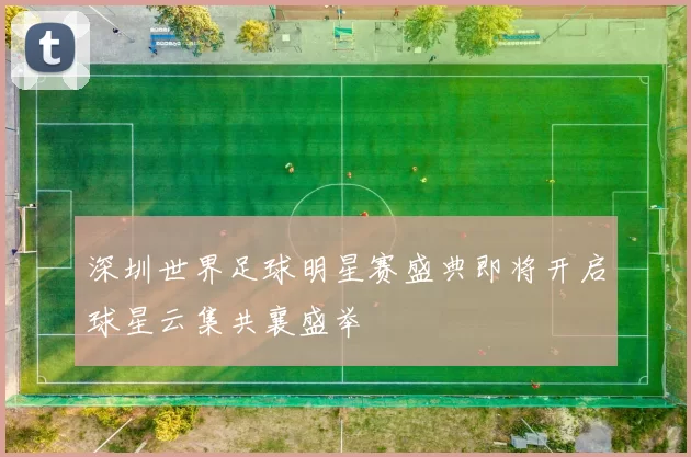 深圳世界足球明星赛盛典即将开启球星云集共襄盛举