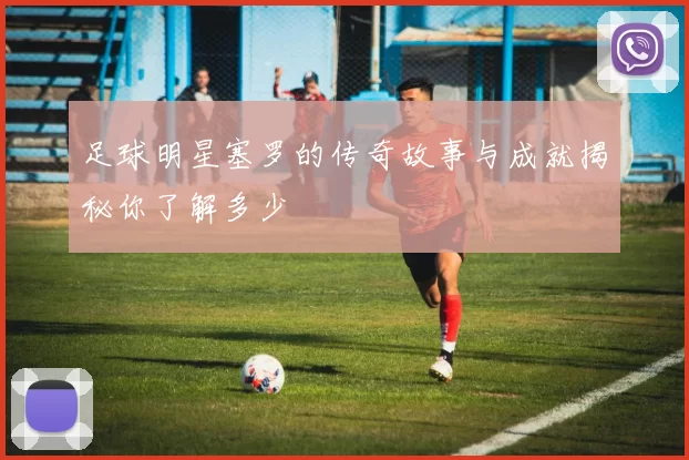 足球明星塞罗的传奇故事与成就揭秘你了解多少