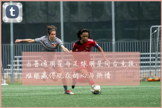 当普通明星与足球明星同台竞技，谁能赢得观众的心与热情