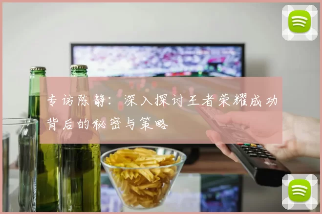 专访陈静：深入探讨王者荣耀成功背后的秘密与策略