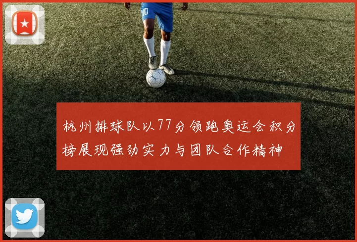 杭州排球队以77分领跑奥运会积分榜展现强劲实力与团队合作精神