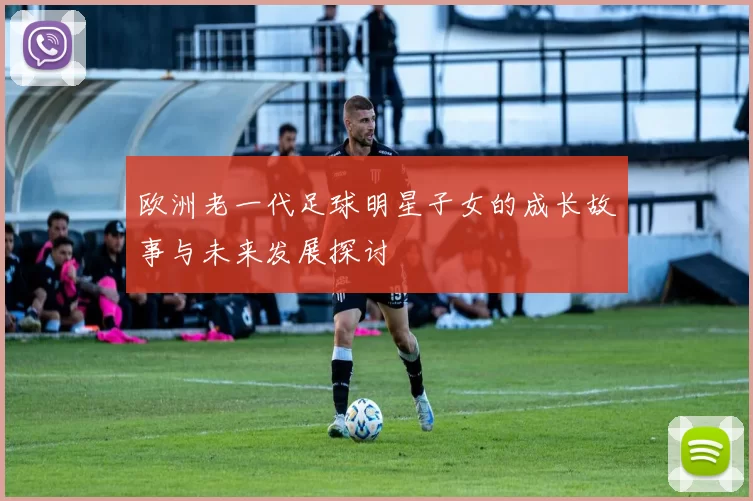 欧洲老一代足球明星子女的成长故事与未来发展探讨