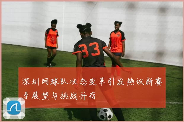 深圳网球队状态变革引发热议新赛季展望与挑战并存