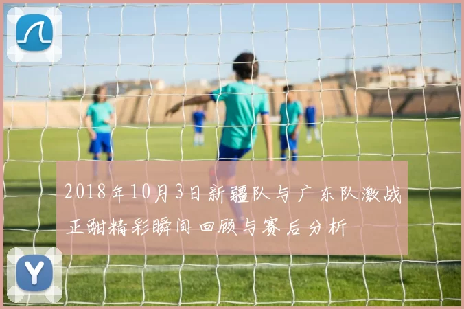 2018年10月3日新疆队与广东队激战正酣精彩瞬间回顾与赛后分析