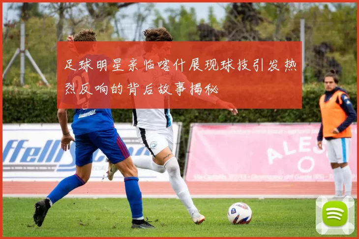 足球明星亲临喀什展现球技引发热烈反响的背后故事揭秘