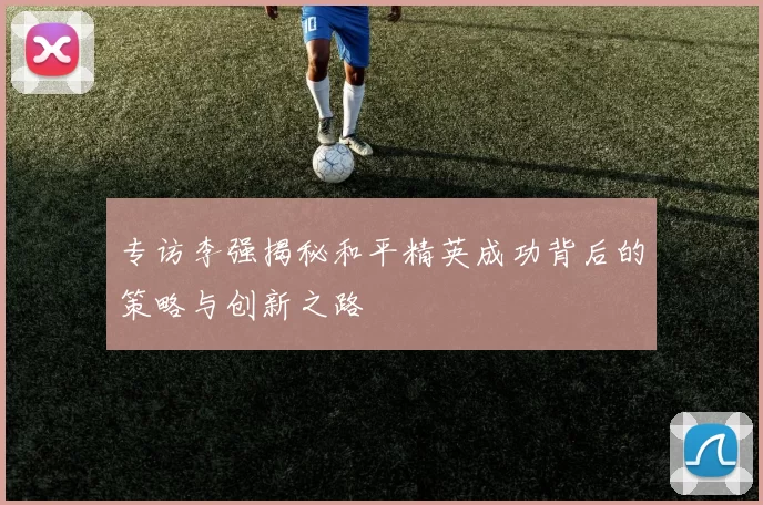 专访李强揭秘和平精英成功背后的策略与创新之路