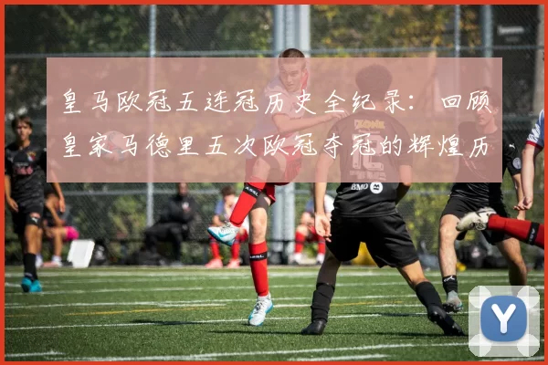 皇马欧冠五连冠历史全纪录：回顾皇家马德里五次欧冠夺冠的辉煌历程