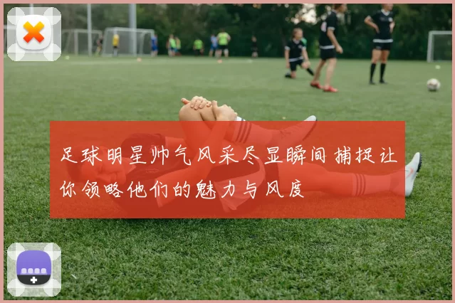 足球明星帅气风采尽显瞬间捕捉让你领略他们的魅力与风度