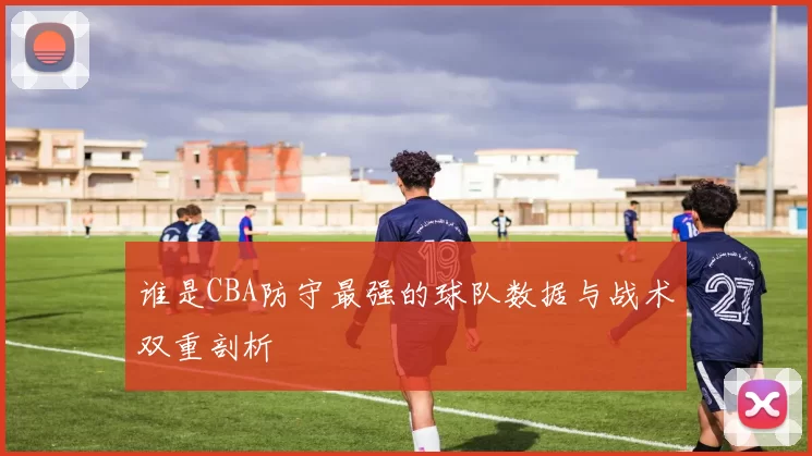 谁是CBA防守最强的球队数据与战术双重剖析