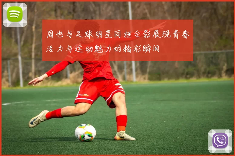 周也与足球明星同框合影展现青春活力与运动魅力的精彩瞬间