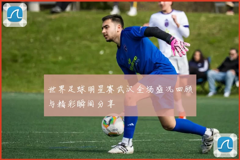 世界足球明星赛武汉全场盛况回顾与精彩瞬间分享