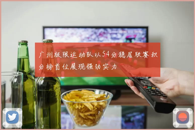 广州极限运动队以54分稳居联赛积分榜首位展现强劲实力