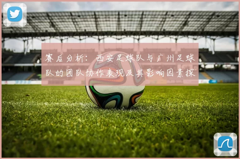 赛后分析：西安足球队与广州足球队的团队协作表现及其影响因素探讨