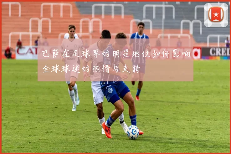 巴萨在足球界的明星地位如何影响全球球迷的热情与支持