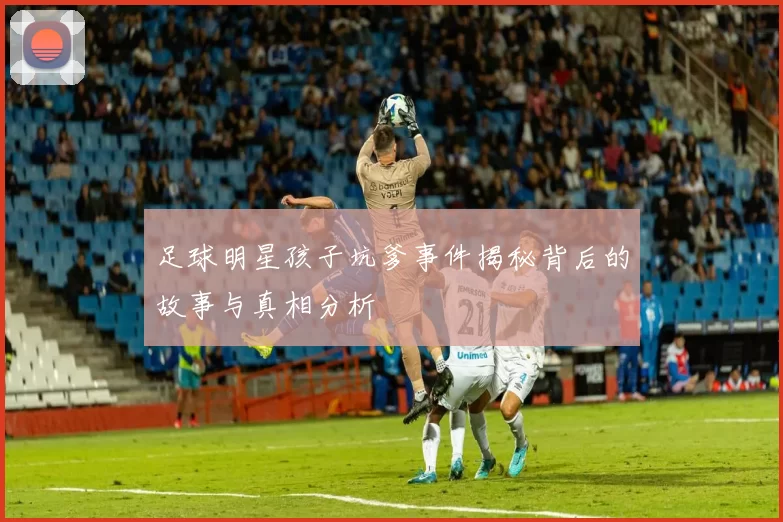 足球明星孩子坑爹事件揭秘背后的故事与真相分析