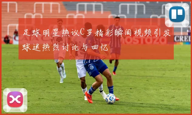 足球明星热议C罗精彩瞬间视频引发球迷热烈讨论与回忆