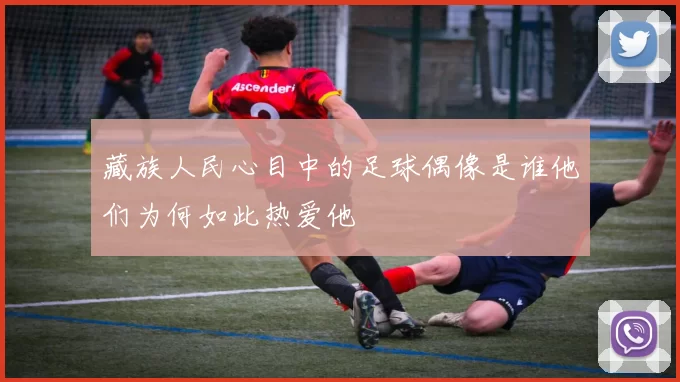 藏族人民心目中的足球偶像是谁他们为何如此热爱他