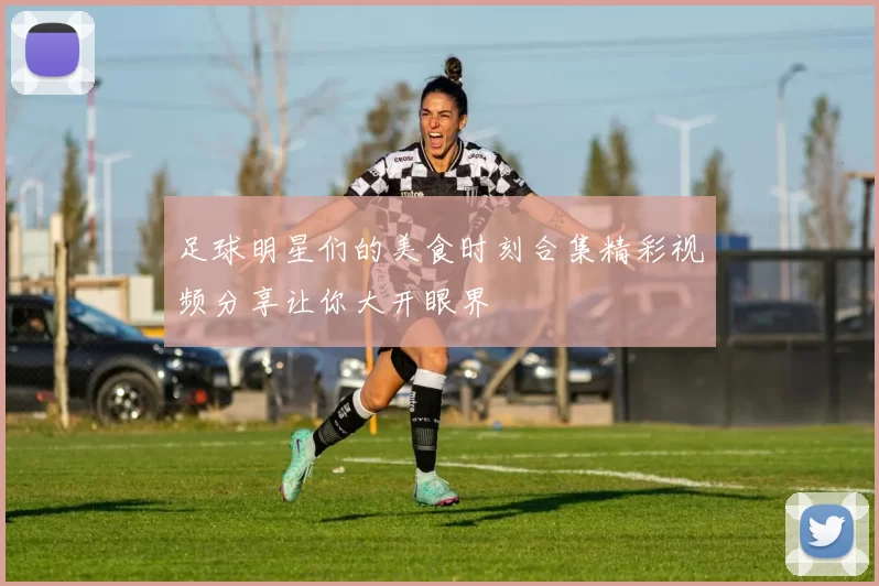 足球明星们的美食时刻合集精彩视频分享让你大开眼界