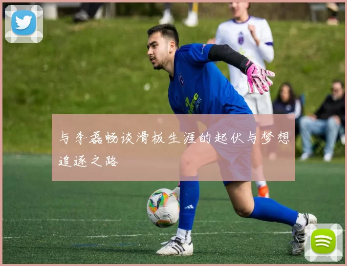 与李磊畅谈滑板生涯的起伏与梦想追逐之路