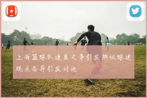 上海篮球队速度之争引发热议球迷观点各异引发讨论