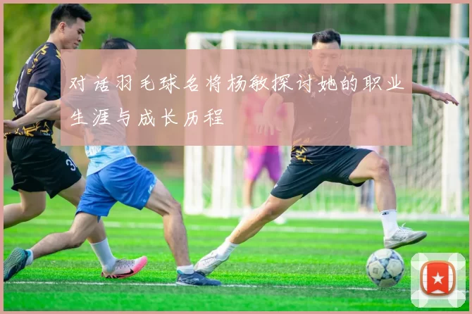 对话羽毛球名将杨敏探讨她的职业生涯与成长历程