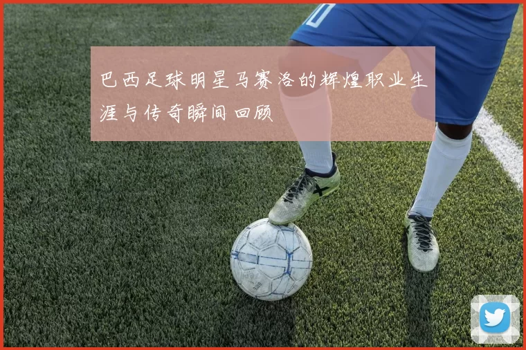 巴西足球明星马赛洛的辉煌职业生涯与传奇瞬间回顾