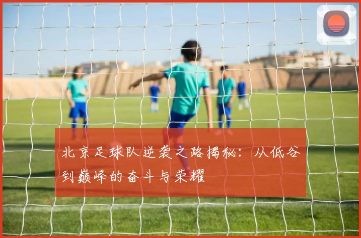 北京足球队逆袭之路揭秘：从低谷到巅峰的奋斗与荣耀