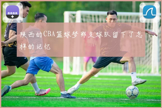 陕西的CBA篮球梦那支球队留下了怎样的记忆