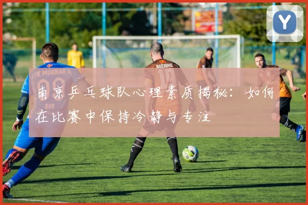 南京乒乓球队心理素质揭秘：如何在比赛中保持冷静与专注