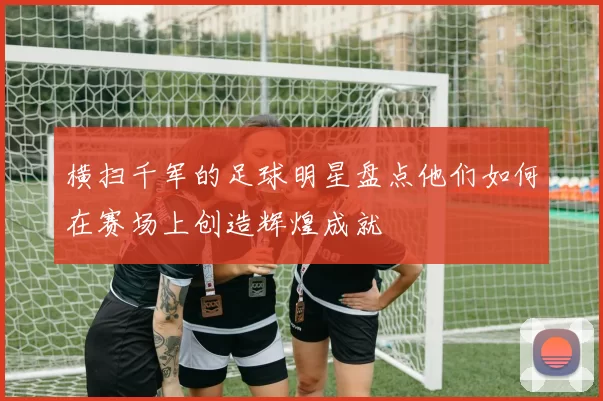横扫千军的足球明星盘点他们如何在赛场上创造辉煌成就