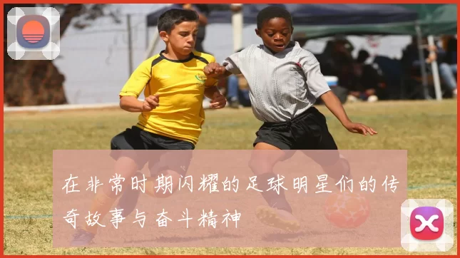 在非常时期闪耀的足球明星们的传奇故事与奋斗精神