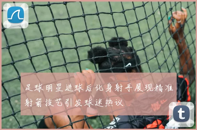 足球明星进球后化身射手展现精准射箭技艺引发球迷热议