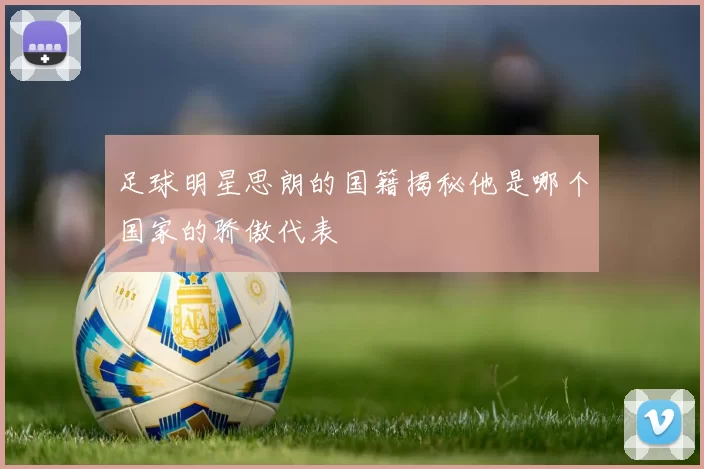 足球明星思朗的国籍揭秘他是哪个国家的骄傲代表