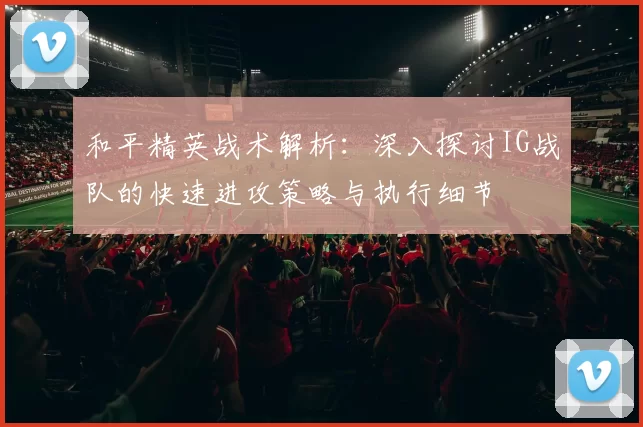 和平精英战术解析：深入探讨IG战队的快速进攻策略与执行细节