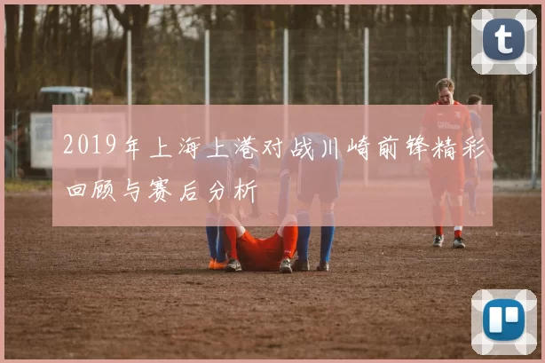 2019年上海上港对战川崎前锋精彩回顾与赛后分析