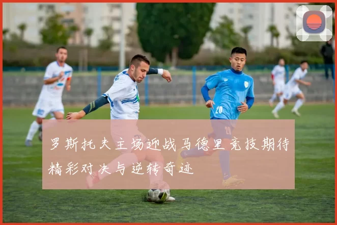 罗斯托夫主场迎战马德里竞技期待精彩对决与逆转奇迹