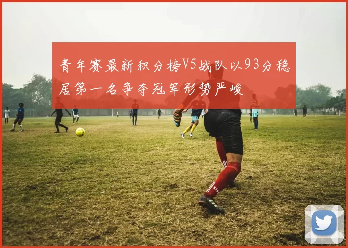 青年赛最新积分榜V5战队以93分稳居第一名争夺冠军形势严峻
