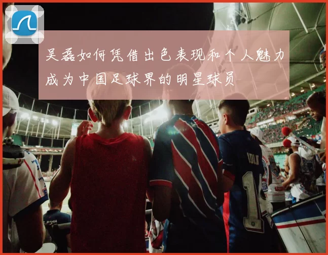 吴磊如何凭借出色表现和个人魅力成为中国足球界的明星球员