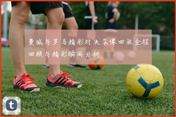 曼城与罗马精彩对决录像回放全程回顾与精彩瞬间分析