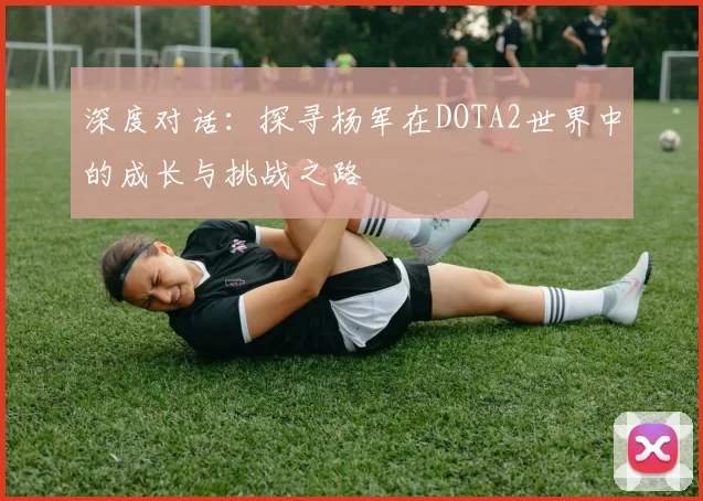 深度对话：探寻杨军在DOTA2世界中的成长与挑战之路