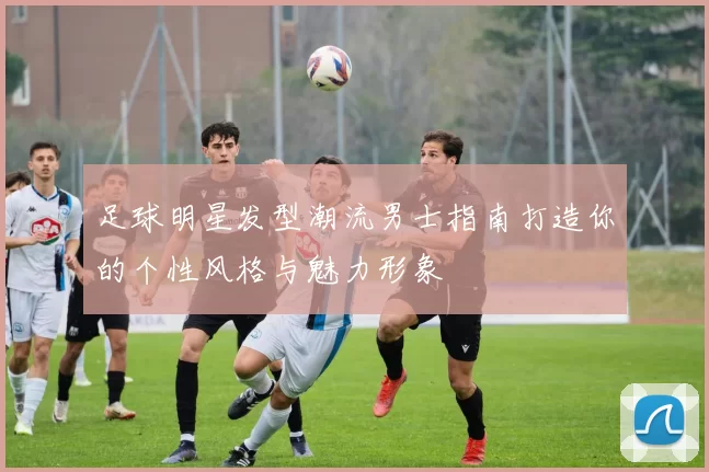 足球明星发型潮流男士指南打造你的个性风格与魅力形象