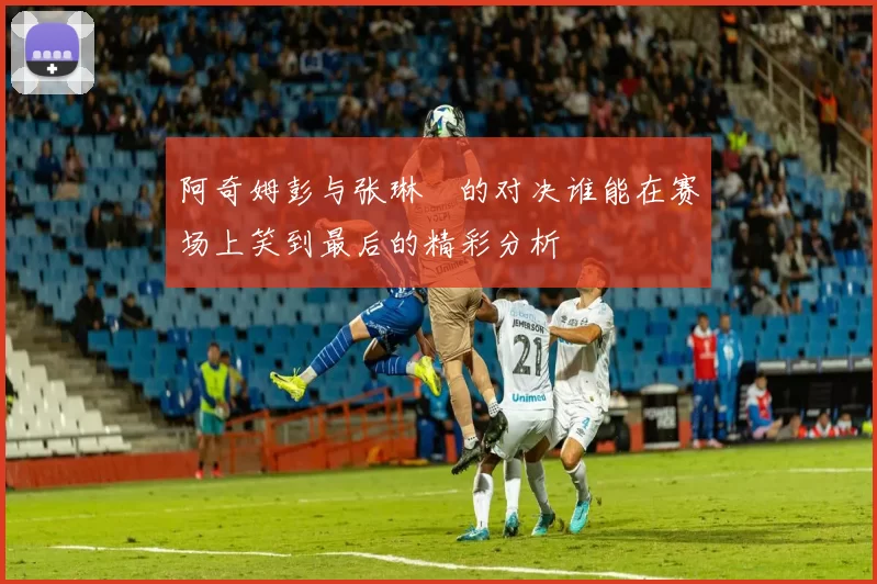 阿奇姆彭与张琳芃的对决谁能在赛场上笑到最后的精彩分析
