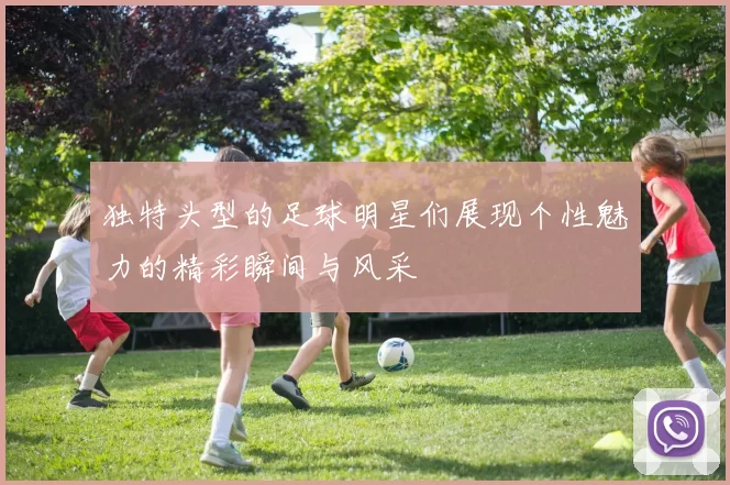 独特头型的足球明星们展现个性魅力的精彩瞬间与风采