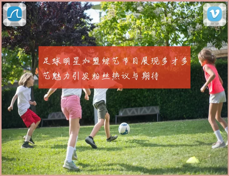足球明星加盟综艺节目展现多才多艺魅力引发粉丝热议与期待